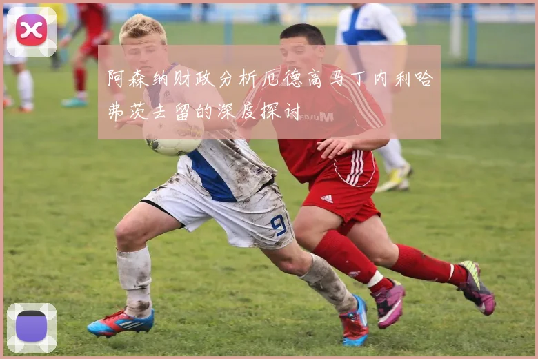 阿森纳财政分析厄德高马丁内利哈弗茨去留的深度探讨