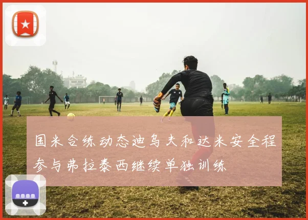 国米合练动态迪乌夫和达米安全程参与弗拉泰西继续单独训练