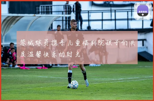 蓉城球员携手儿童福利院孩子们共度温馨快乐的时光