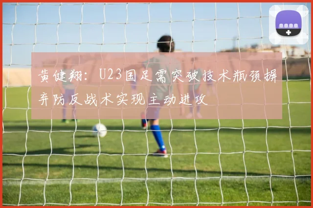 黄健翔：U23国足需突破技术瓶颈摒弃防反战术实现主动进攻