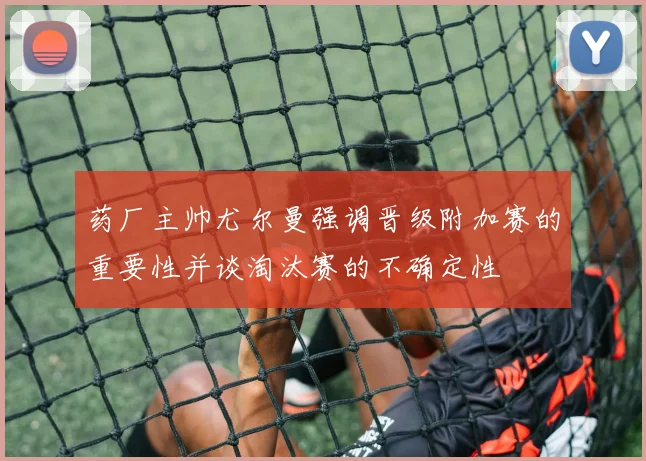 药厂主帅尤尔曼强调晋级附加赛的重要性并谈淘汰赛的不确定性