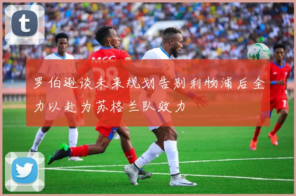 罗伯逊谈未来规划告别利物浦后全力以赴为苏格兰队效力