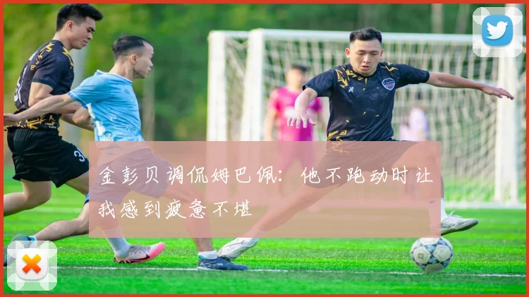 金彭贝调侃姆巴佩：他不跑动时让我感到疲惫不堪