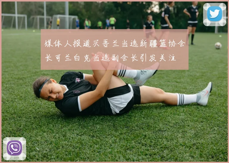 媒体人报道买吾兰当选新疆篮协会长可兰白克当选副会长引发关注