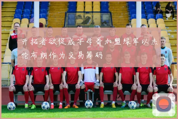 开拓者欲促成字母哥加盟绿军以杰伦布朗作为交易筹码